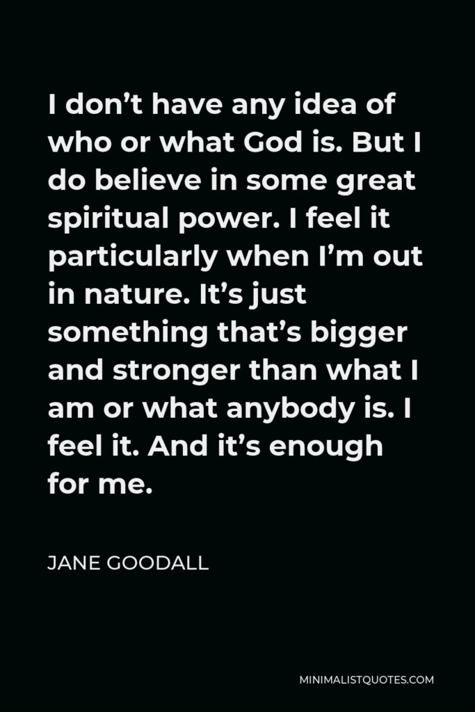 Jane Goodall Quote - I don’t have any idea of who or what God is. But I do believe in some great spiritual power. I feel it particularly when I’m out in nature. It’s just something that’s bigger and stronger than what I am or what anybody is. I feel it. And it’s enough for me.