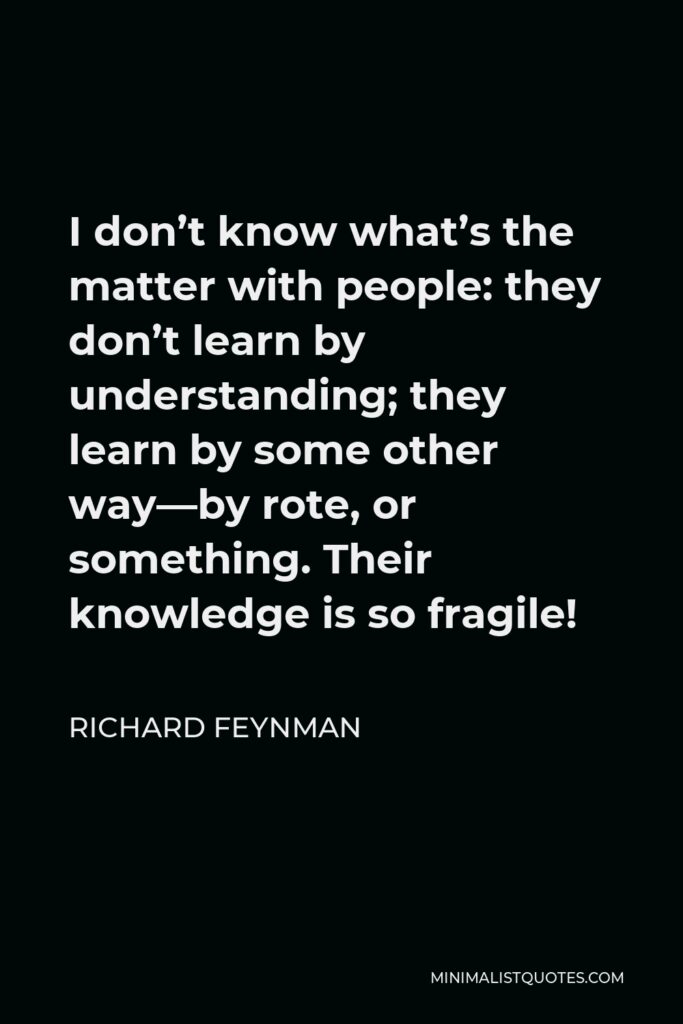 Richard Feynman Quote - I don’t know what’s the matter with people: they don’t learn by understanding, they learn by some other way — by rote or something. Their knowledge is so fragile.