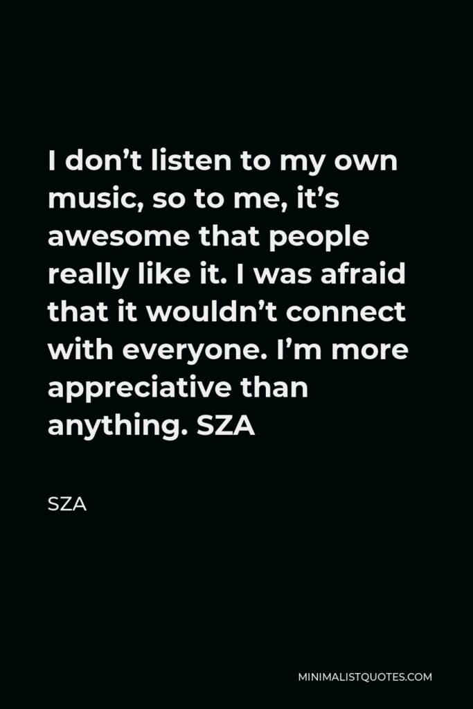 SZA Quote - I don’t listen to my own music, so to me, it’s awesome that people really like it. I was afraid that it wouldn’t connect with everyone. I’m more appreciative than anything. SZA