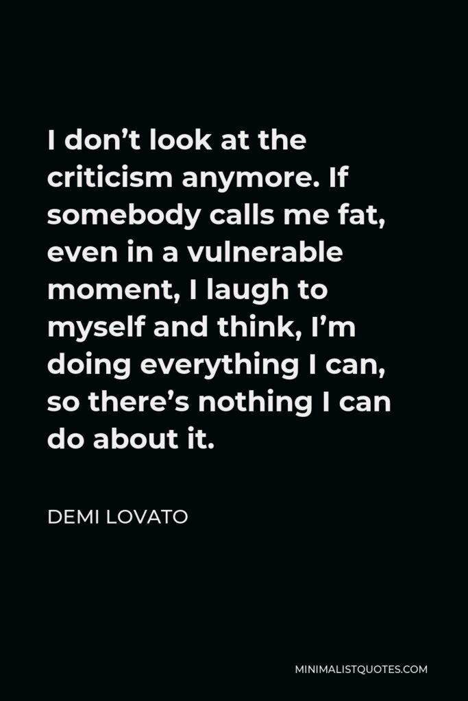 Demi Lovato Quote - I don’t look at the criticism anymore. If somebody calls me fat, even in a vulnerable moment, I laugh to myself and think, I’m doing everything I can, so there’s nothing I can do about it.