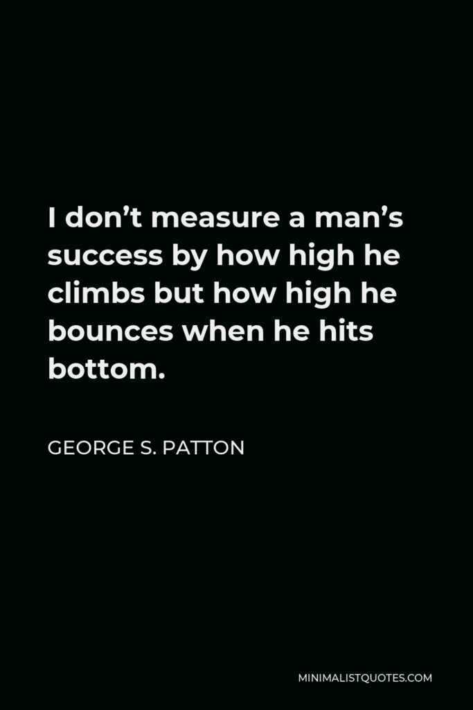 George S. Patton Quote - I don’t measure a man’s success by how high he climbs but how high he bounces when he hits bottom.