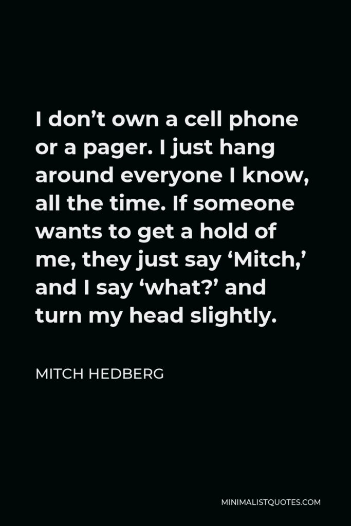 Mitch Hedberg Quote - I don’t own a cell phone or a pager. I just hang around everyone I know, all the time. If someone wants to get a hold of me, they just say ‘Mitch,’ and I say ‘what?’ and turn my head slightly.
