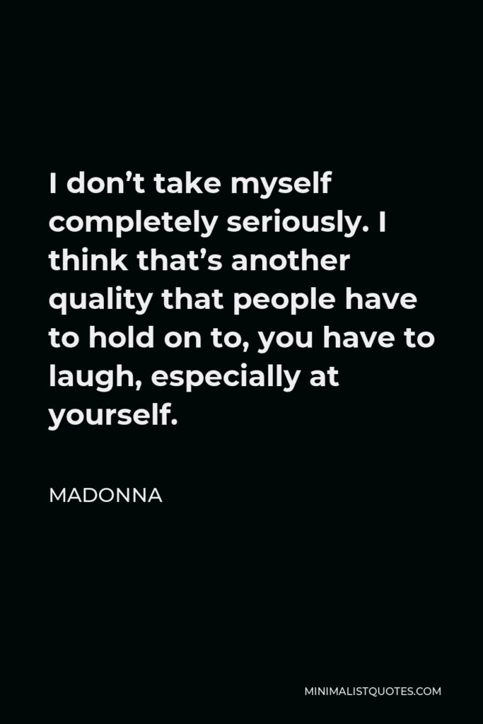 Madonna Quote - I don’t take myself completely seriously. I think that’s another quality that people have to hold on to, you have to laugh, especially at yourself.