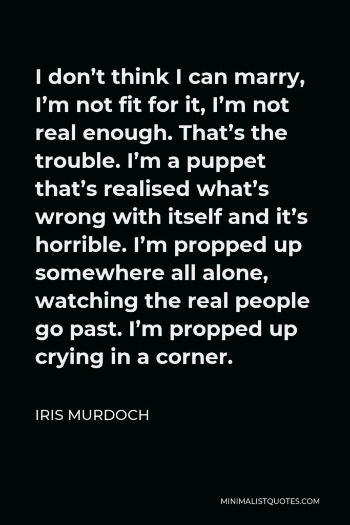 Iris Murdoch Quote - I don’t think I can marry, I’m not fit for it, I’m not real enough. That’s the trouble. I’m a puppet that’s realised what’s wrong with itself and it’s horrible. I’m propped up somewhere all alone, watching the real people go past. I’m propped up crying in a corner.