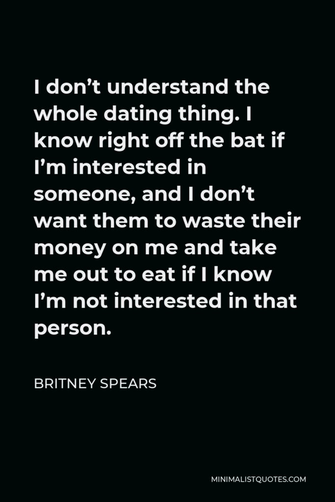 Britney Spears Quote - I don’t understand the whole dating thing. I know right off the bat if I’m interested in someone, and I don’t want them to waste their money on me and take me out to eat if I know I’m not interested in that person.