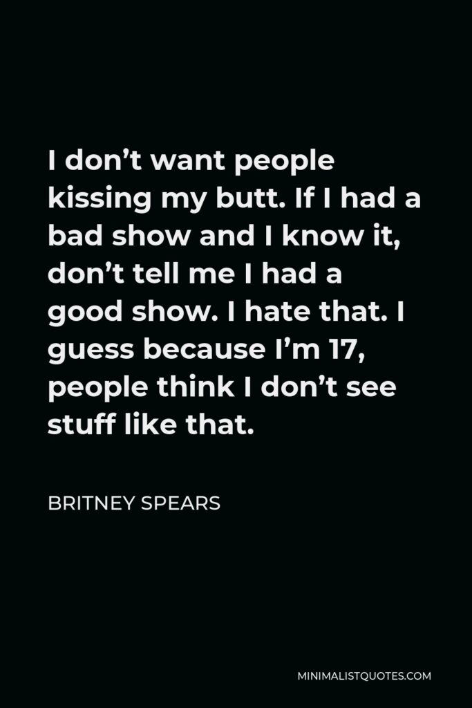 Britney Spears Quote - I don’t want people kissing my butt. If I had a bad show and I know it, don’t tell me I had a good show. I hate that. I guess because I’m 17, people think I don’t see stuff like that.