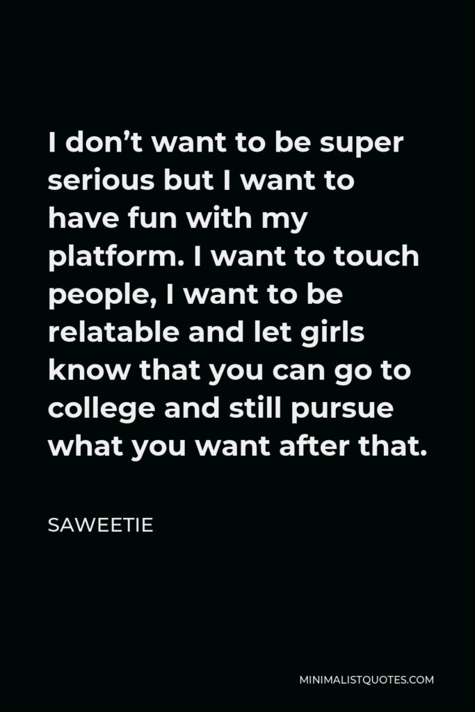 Saweetie Quote - I don’t want to be super serious but I want to have fun with my platform. I want to touch people, I want to be relatable and let girls know that you can go to college and still pursue what you want after that.