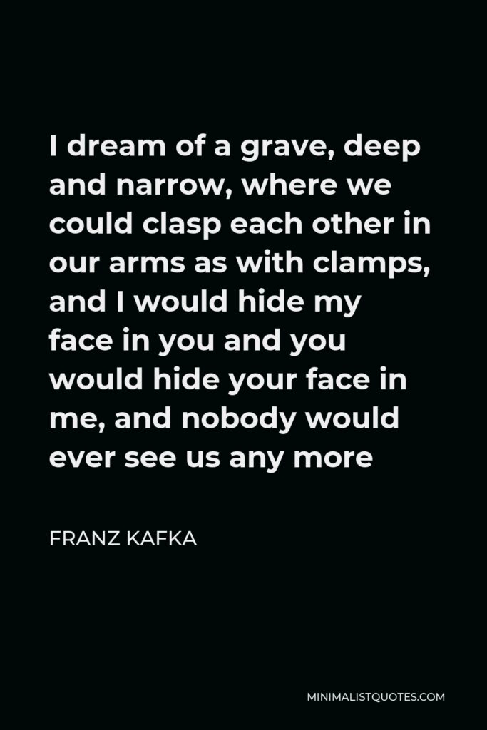 Franz Kafka Quote - I dream of a grave, deep and narrow, where we could clasp each other in our arms as with clamps, and I would hide my face in you and you would hide your face in me, and nobody would ever see us any more
