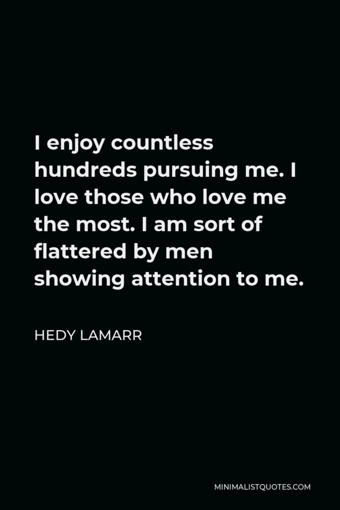 Hedy Lamarr Quote - I enjoy countless hundreds pursuing me. I love those who love me the most. I am sort of flattered by men showing attention to me.