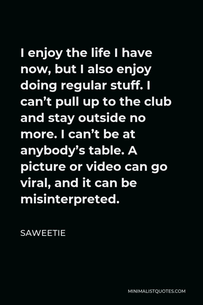 Saweetie Quote - I enjoy the life I have now, but I also enjoy doing regular stuff. I can’t pull up to the club and stay outside no more. I can’t be at anybody’s table. A picture or video can go viral, and it can be misinterpreted.