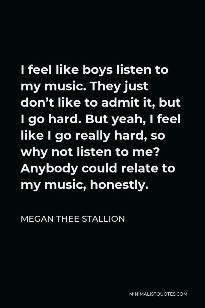 Megan Thee Stallion Quote - I feel like boys listen to my music. They just don’t like to admit it, but I go hard. But yeah, I feel like I go really hard, so why not listen to me? Anybody could relate to my music, honestly.