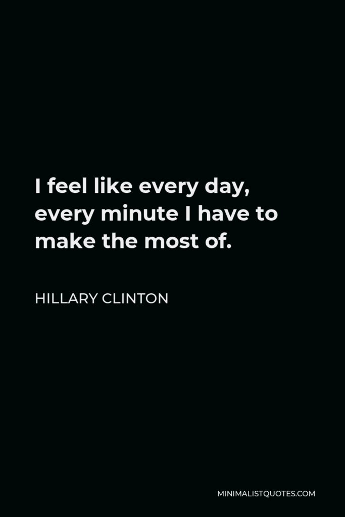 Hillary Clinton Quote - I feel like every day, every minute I have to make the most of.