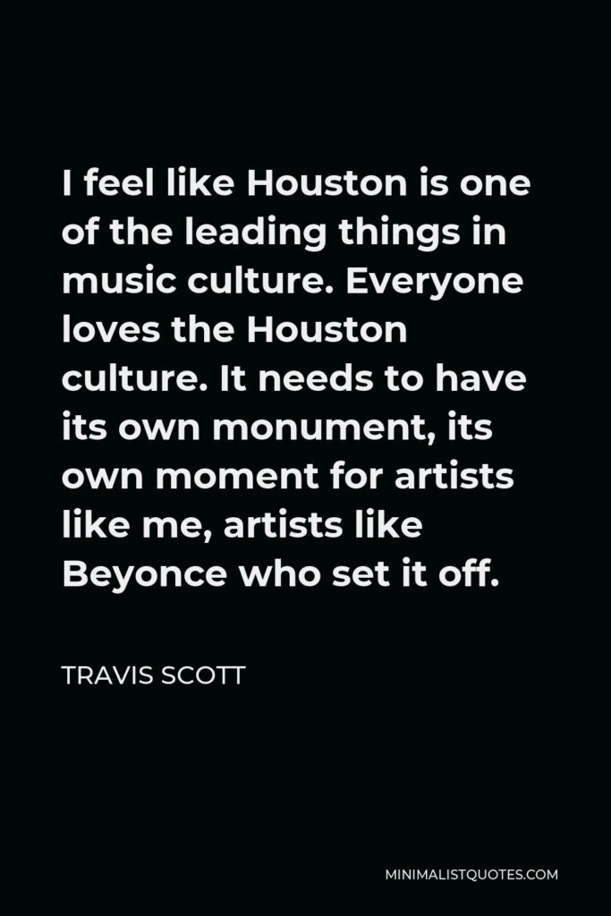 Travis Scott Quote - I feel like Houston is one of the leading things in music culture. Everyone loves the Houston culture. It needs to have its own monument, its own moment for artists like me, artists like Beyonce who set it off.