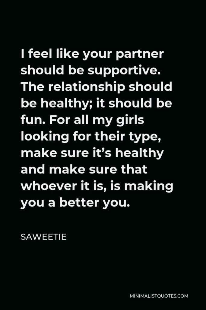Saweetie Quote - I feel like your partner should be supportive. The relationship should be healthy; it should be fun. For all my girls looking for their type, make sure it’s healthy and make sure that whoever it is, is making you a better you.