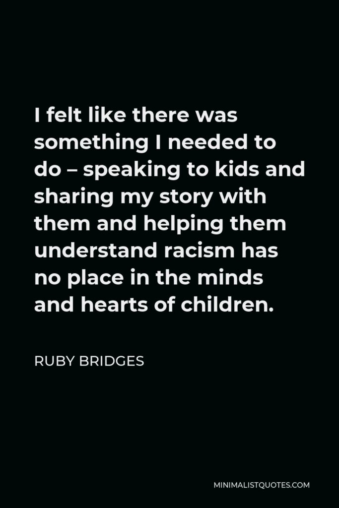 Ruby Bridges Quote - I felt like there was something I needed to do – speaking to kids and sharing my story with them and helping them understand racism has no place in the minds and hearts of children.