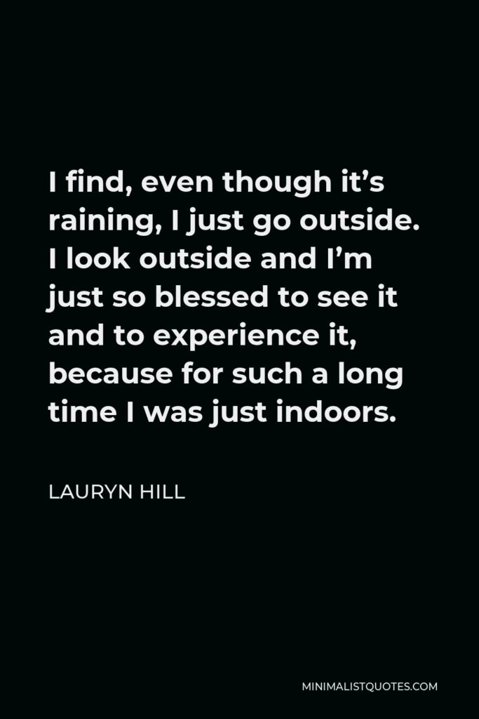 Lauryn Hill Quote - I find, even though it’s raining, I just go outside. I look outside and I’m just so blessed to see it and to experience it, because for such a long time I was just indoors.
