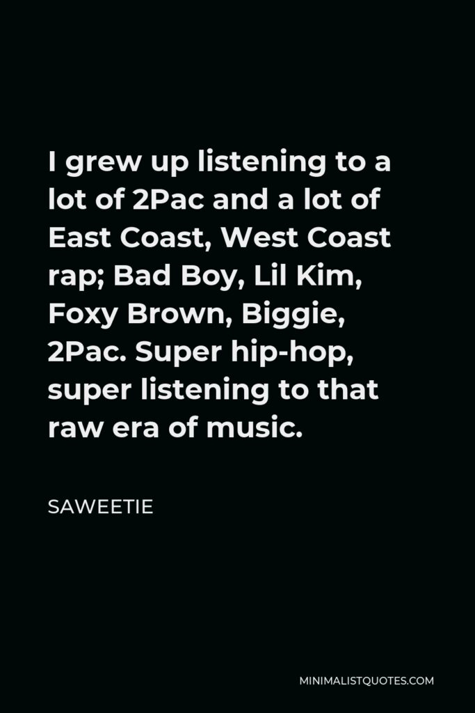 Saweetie Quote - I grew up listening to a lot of 2Pac and a lot of East Coast, West Coast rap; Bad Boy, Lil Kim, Foxy Brown, Biggie, 2Pac. Super hip-hop, super listening to that raw era of music.