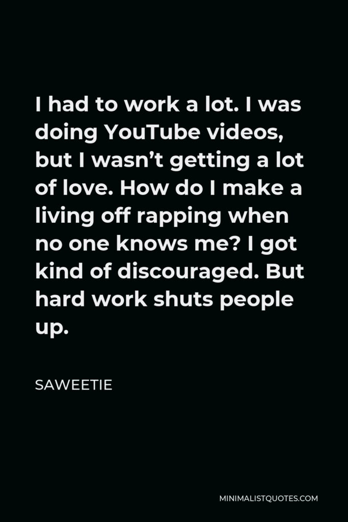 Saweetie Quote - I had to work a lot. I was doing YouTube videos, but I wasn’t getting a lot of love. How do I make a living off rapping when no one knows me? I got kind of discouraged. But hard work shuts people up.