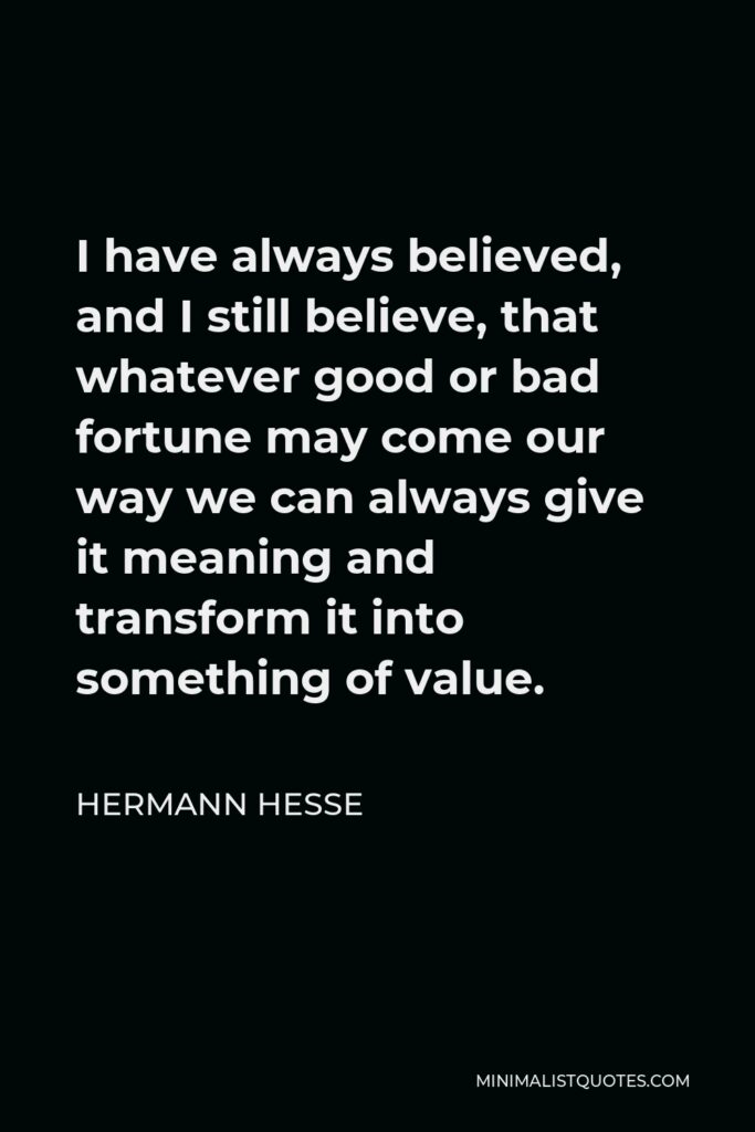 Hermann Hesse Quote - I have always believed, and I still believe, that whatever good or bad fortune may come our way we can always give it meaning and transform it into something of value.