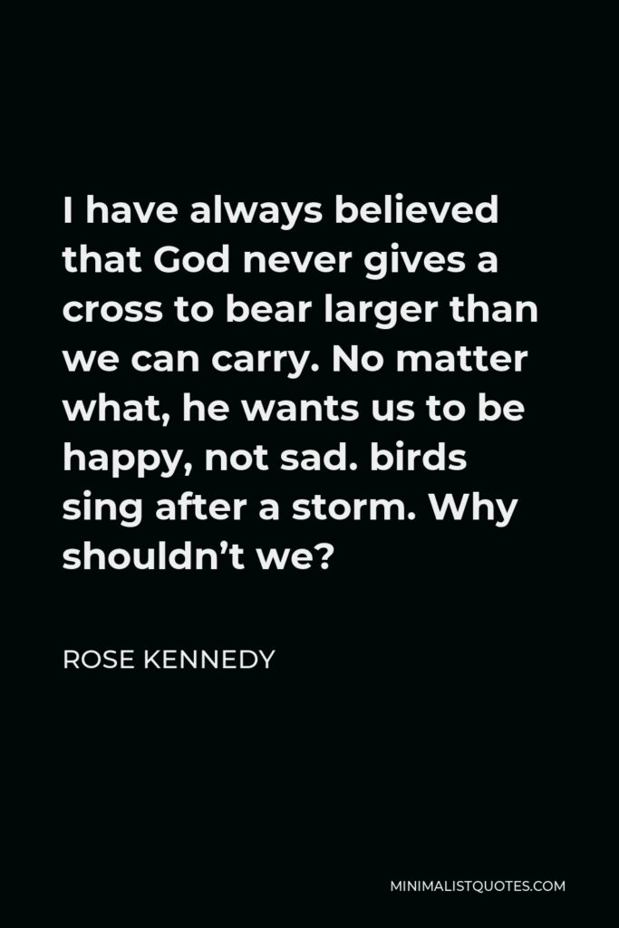 Rose Kennedy Quote - I have always believed that God never gives a cross to bear larger than we can carry. No matter what, he wants us to be happy, not sad. birds sing after a storm. Why shouldn’t we?