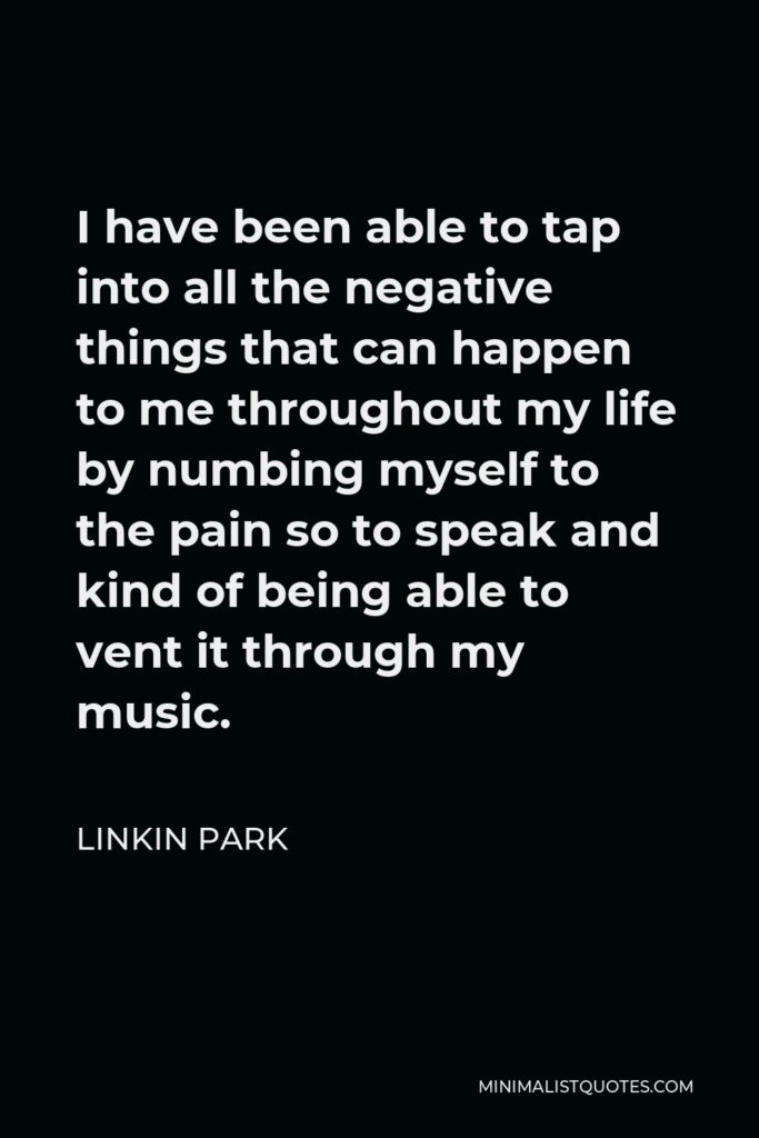 Linkin Park Quote - I have been able to tap into all the negative things that can happen to me throughout my life by numbing myself to the pain so to speak and kind of being able to vent it through my music.