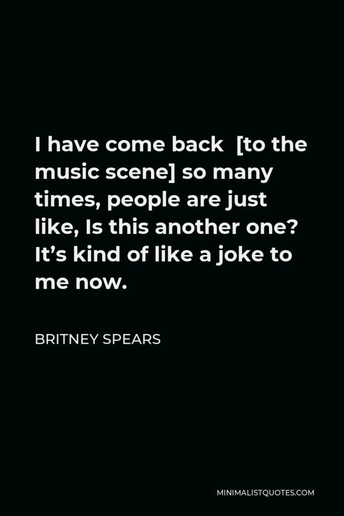 Britney Spears Quote - I have come back  [to the music scene] so many times, people are just like, Is this another one? It’s kind of like a joke to me now.