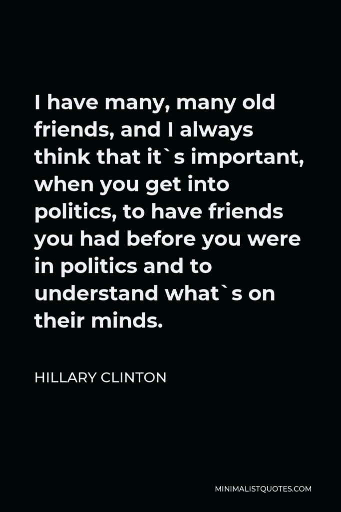 Hillary Clinton Quote - I have many, many old friends, and I always think that it`s important, when you get into politics, to have friends you had before you were in politics and to understand what`s on their minds.