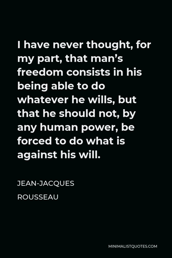 Jean-Jacques Rousseau Quote - I have never thought, for my part, that man’s freedom consists in his being able to do whatever he wills, but that he should not, by any human power, be forced to do what is against his will.