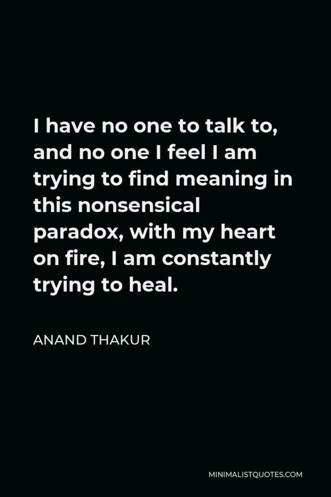 Anand Thakur Quote - I have no one to talk to, and no one I feel I am trying to find meaning in this nonsensical paradox, with my heart on fire, I am constantly trying to heal.