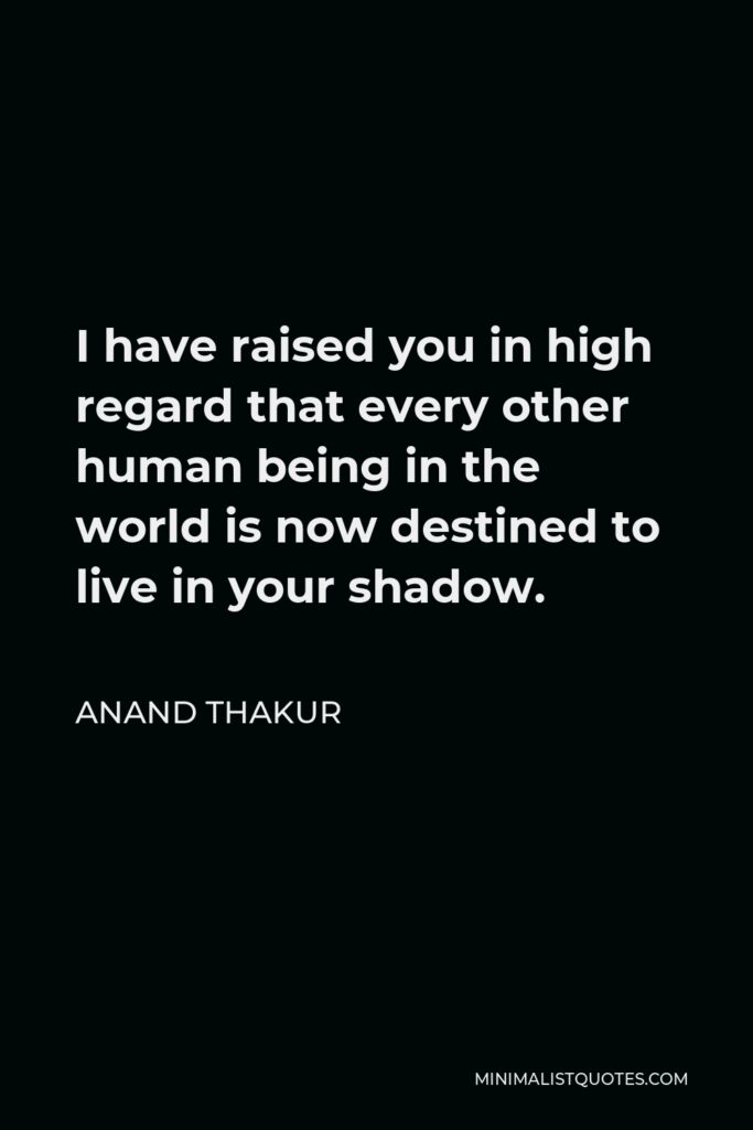 Anand Thakur Quote - I have raised you in high regard that every other human being in the world is now destined to live in your shadow.