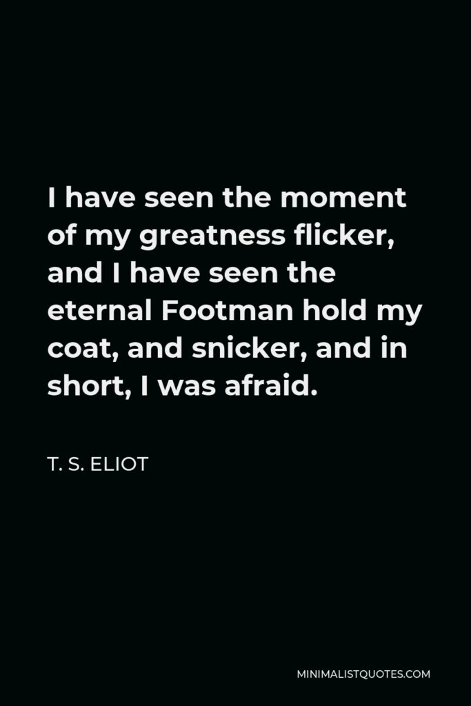 T. S. Eliot Quote - I have seen the moment of my greatness flicker, and I have seen the eternal Footman hold my coat, and snicker, and in short, I was afraid.