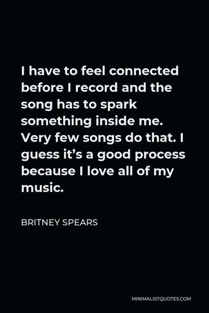 Britney Spears Quote - I have to feel connected before I record and the song has to spark something inside me. Very few songs do that. I guess it’s a good process because I love all of my music.