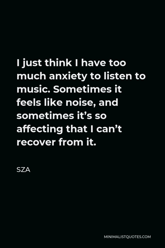 SZA Quote - I just think I have too much anxiety to listen to music. Sometimes it feels like noise, and sometimes it’s so affecting that I can’t recover from it.