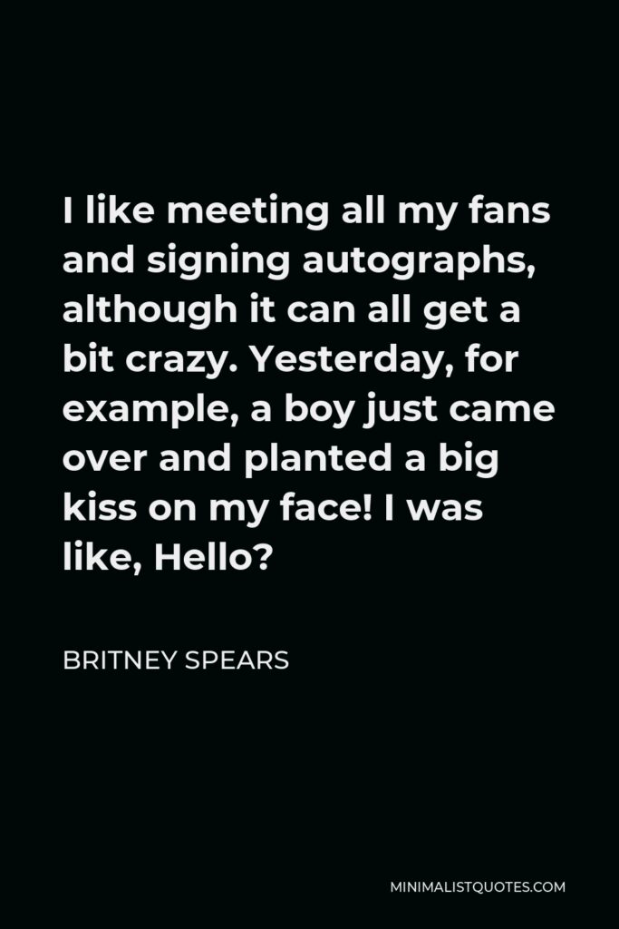 Britney Spears Quote - I like meeting all my fans and signing autographs, although it can all get a bit crazy. Yesterday, for example, a boy just came over and planted a big kiss on my face! I was like, Hello?