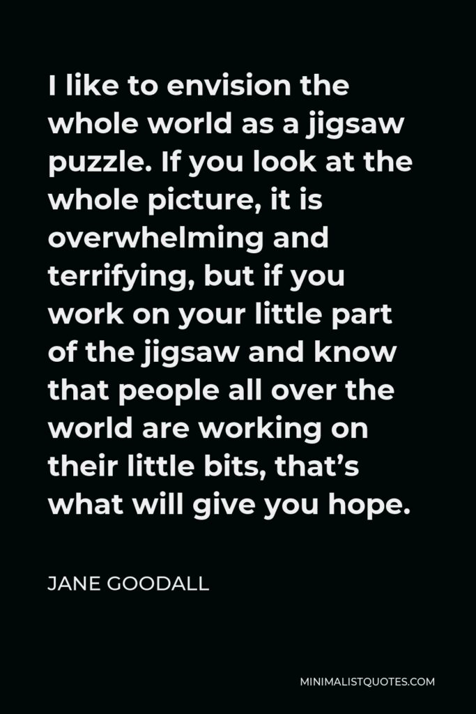 Jane Goodall Quote - I like to envision the whole world as a jigsaw puzzle. If you look at the whole picture, it is overwhelming and terrifying, but if you work on your little part of the jigsaw and know that people all over the world are working on their little bits, that’s what will give you hope.