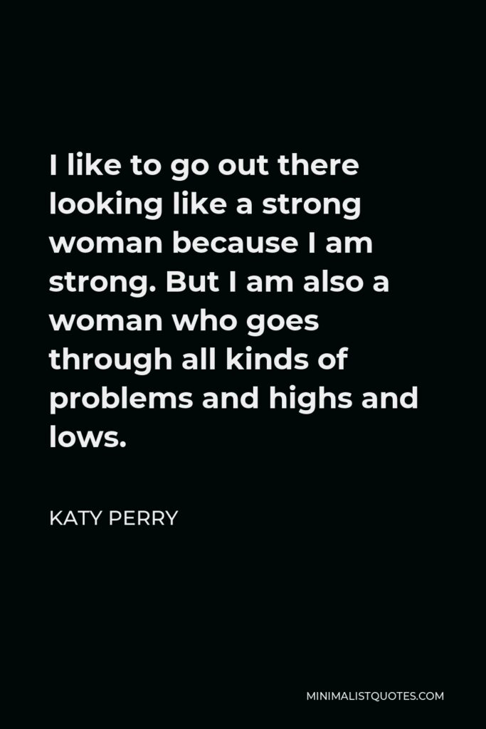 Katy Perry Quote - I like to go out there looking like a strong woman because I am strong. But I am also a woman who goes through all kinds of problems and highs and lows.