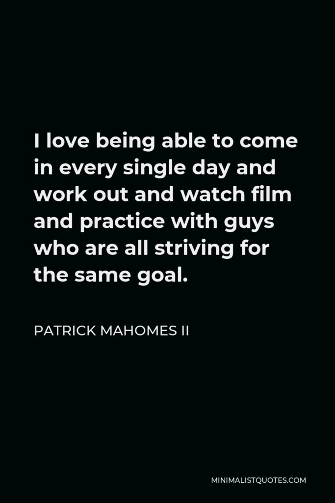 Patrick Mahomes II Quote - I love being able to come in every single day and work out and watch film and practice with guys who are all striving for the same goal.