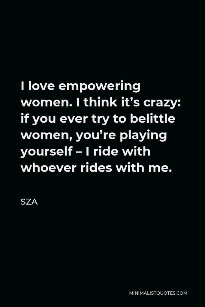 SZA Quote - I love empowering women. I think it’s crazy: if you ever try to belittle women, you’re playing yourself – I ride with whoever rides with me.
