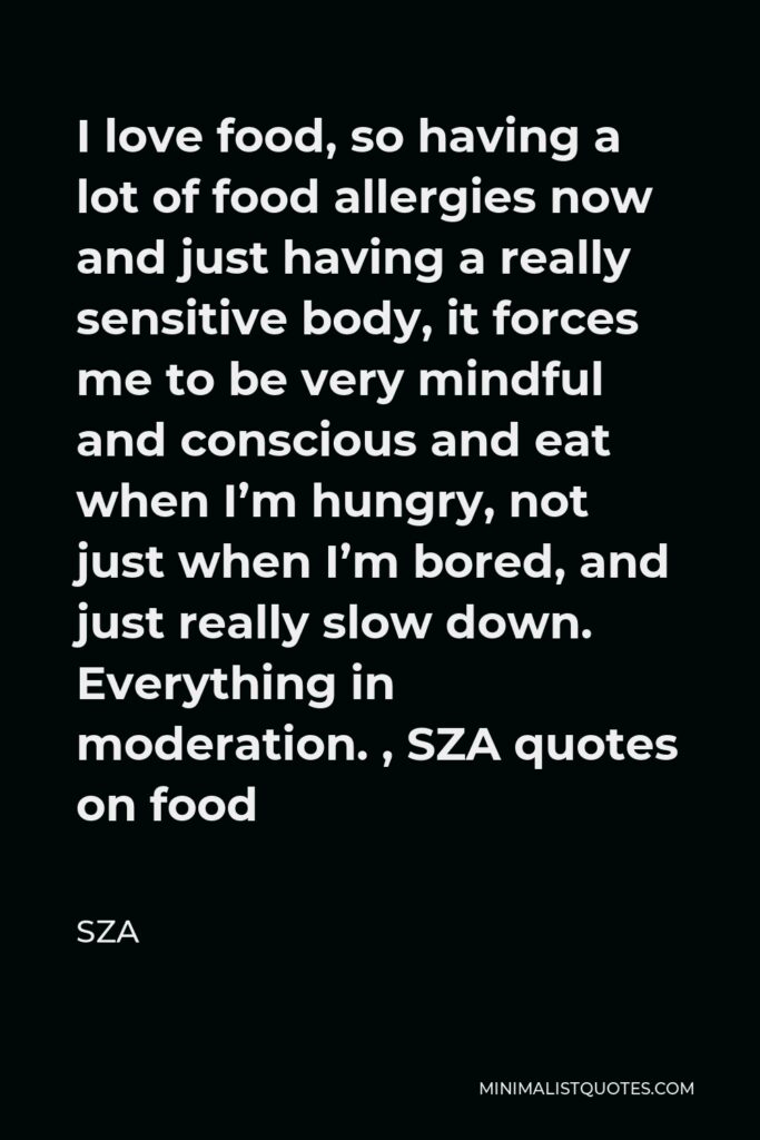 SZA Quote - I love food, so having a lot of food allergies now and just having a really sensitive body, it forces me to be very mindful and conscious and eat when I’m hungry, not just when I’m bored, and just really slow down. Everything in moderation. , SZA quotes on food