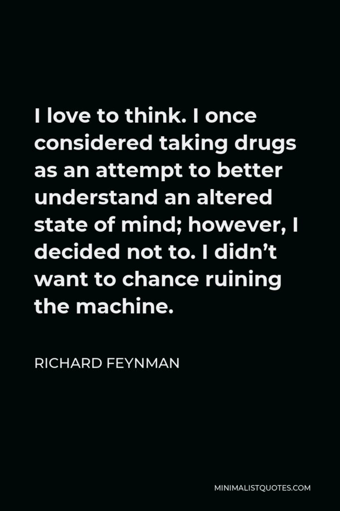 Richard Feynman Quote - I love to think. I once considered taking drugs as an attempt to better understand an altered state of mind; however, I decided not to. I didn’t want to chance ruining the machine.