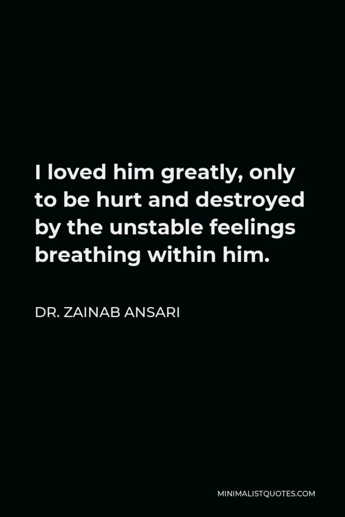 Dr. Zainab Ansari Quote - I loved him greatly, only to be hurt and destroyed by the unstable feelings breathing within him.