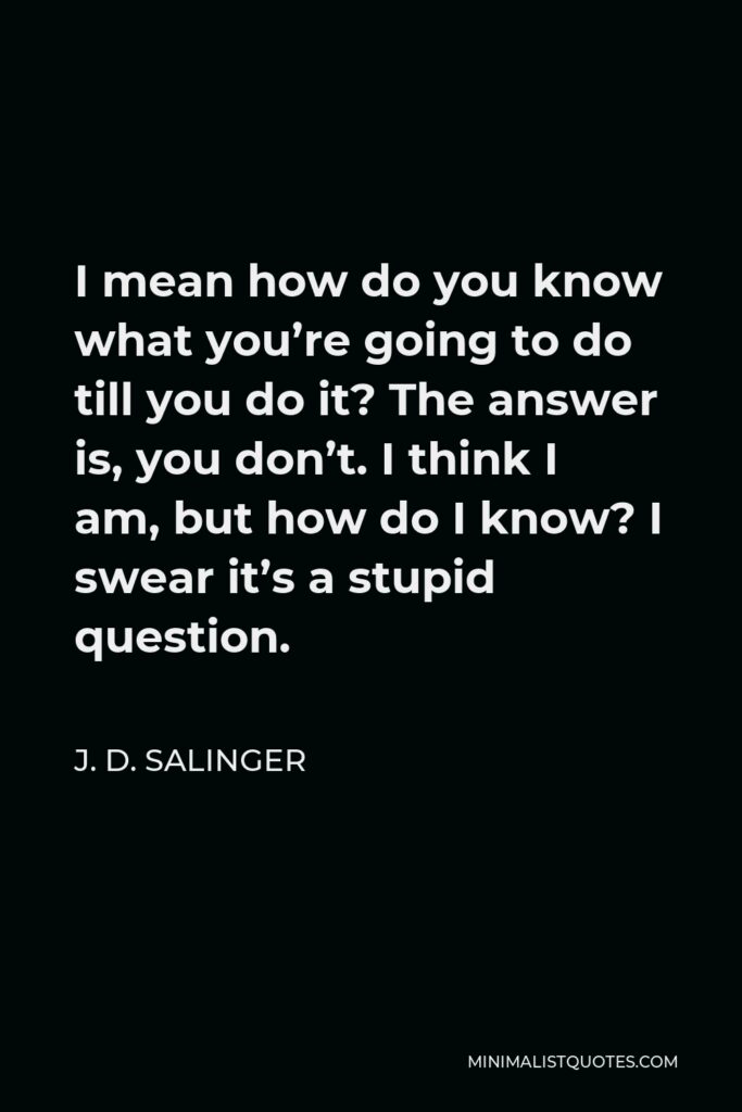 J. D. Salinger Quote - I mean how do you know what you’re going to do till you do it? The answer is, you don’t. I think I am, but how do I know? I swear it’s a stupid question.
