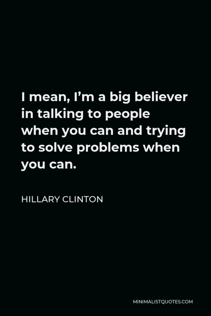 Hillary Clinton Quote - I mean, I’m a big believer in talking to people when you can and trying to solve problems when you can.