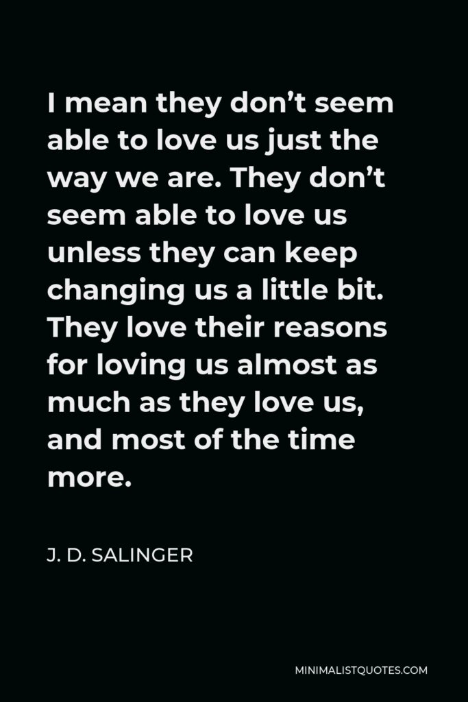 J. D. Salinger Quote - I mean they don’t seem able to love us just the way we are. They don’t seem able to love us unless they can keep changing us a little bit. They love their reasons for loving us almost as much as they love us, and most of the time more.
