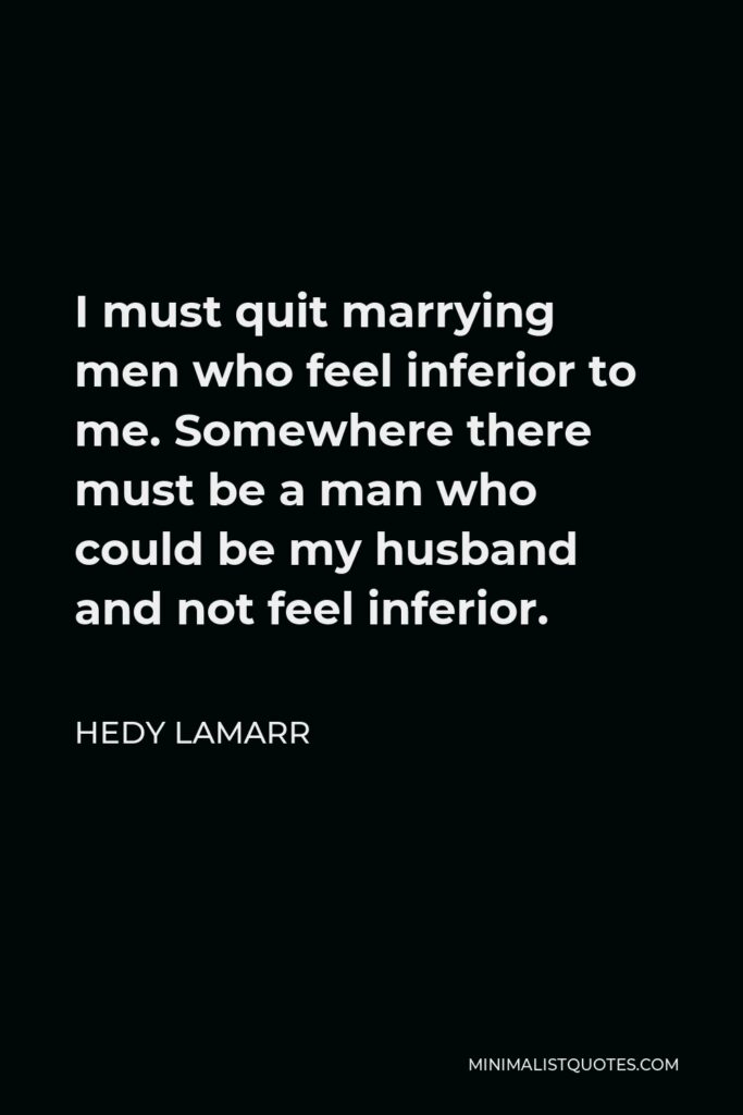 Hedy Lamarr Quote - I must quit marrying men who feel inferior to me. Somewhere there must be a man who could be my husband and not feel inferior.