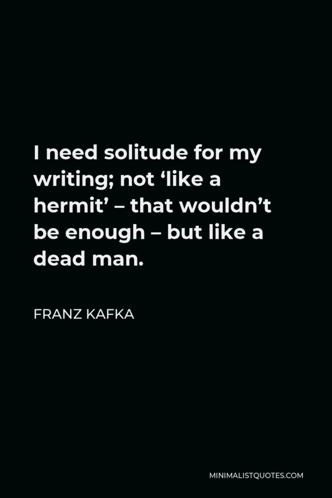 Franz Kafka Quote - I need solitude for my writing; not ‘like a hermit’ – that wouldn’t be enough – but like a dead man.