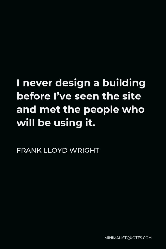 Frank Lloyd Wright Quote - I never design a building before I’ve seen the site and met the people who will be using it.
