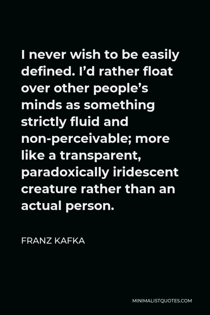Franz Kafka Quote - I never wish to be easily defined. I’d rather float over other people’s minds as something strictly fluid and non-perceivable; more like a transparent, paradoxically iridescent creature rather than an actual person.