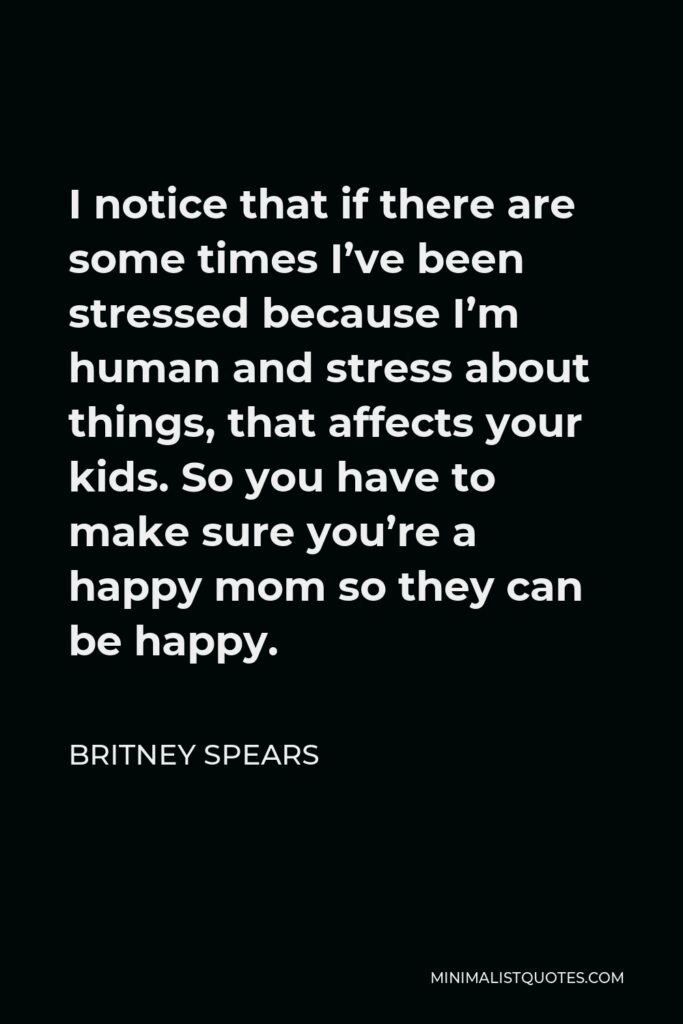 Britney Spears Quote - I notice that if there are some times I’ve been stressed because I’m human and stress about things, that affects your kids. So you have to make sure you’re a happy mom so they can be happy.