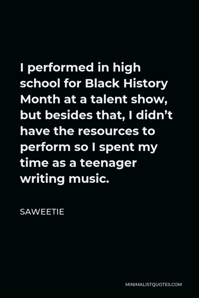 Saweetie Quote - I performed in high school for Black History Month at a talent show, but besides that, I didn’t have the resources to perform so I spent my time as a teenager writing music.